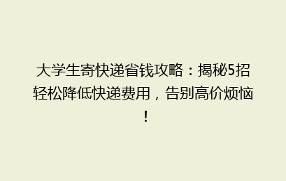大学生寄快递省钱攻略：揭秘5招轻松降低快递费用，告别高价烦恼！