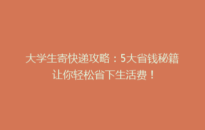 大学生寄快递攻略：5大省钱秘籍让你轻松省下生活费！