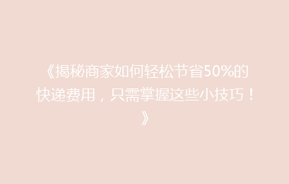 《揭秘商家如何轻松节省50%的快递费用，只需掌握这些小技巧！》