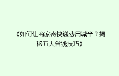 《如何让商家寄快递费用减半？揭秘五大省钱技巧》