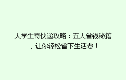 大学生寄快递攻略：五大省钱秘籍，让你轻松省下生活费！