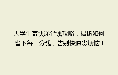大学生寄快递省钱攻略：揭秘如何省下每一分钱，告别快递贵烦恼！