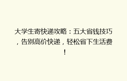 大学生寄快递攻略：五大省钱技巧，告别高价快递，轻松省下生活费！