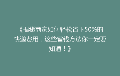 《揭秘商家如何轻松省下50%的快递费用,这些省钱方法你一定要知道!》
