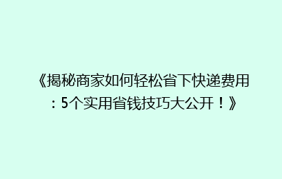 《揭秘商家如何轻松省下快递费用：5个实用省钱技巧大公开！》