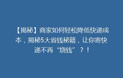 【揭秘】商家如何轻松降低快递成本，揭秘5大省钱秘籍，让你寄快递不再“烧钱”？！