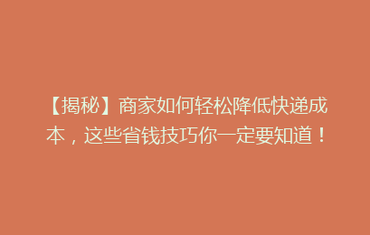 【揭秘】商家如何轻松降低快递成本，这些省钱技巧你一定要知道！