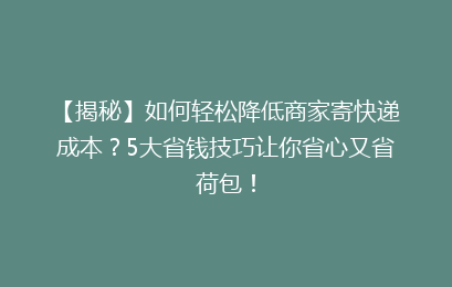 【揭秘】如何轻松降低商家寄快递成本？5大省钱技巧让你省心又省荷包！