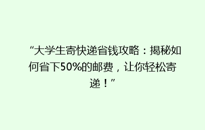 “大学生寄快递省钱攻略：揭秘如何省下50%的邮费，让你轻松寄递！”