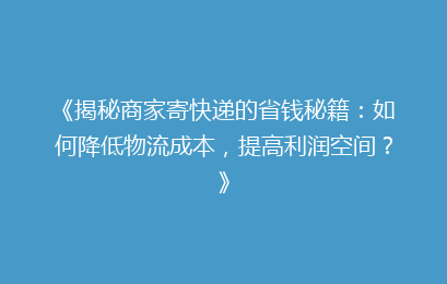 《揭秘商家寄快递的省钱秘籍：如何降低物流成本，提高利润空间？》