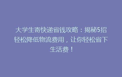 大学生寄快递省钱攻略：揭秘5招轻松降低物流费用，让你轻松省下生活费！