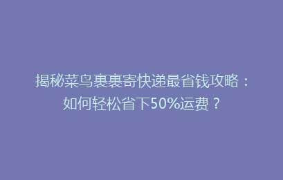 揭秘菜鸟裹裹寄快递最省钱攻略：如何轻松省下50%运费？