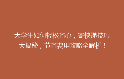 大学生如何轻松省心，寄快递技巧大揭秘，节省费用攻略全解析！