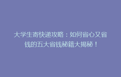 大学生寄快递攻略：如何省心又省钱的五大省钱秘籍大揭秘！