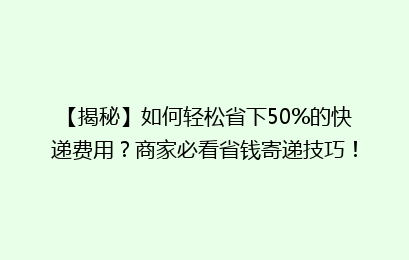 【揭秘】如何轻松省下50%的快递费用?商家必看省钱寄递技巧!