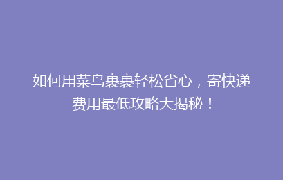 如何用菜鸟裹裹轻松省心，寄快递费用最低攻略大揭秘！