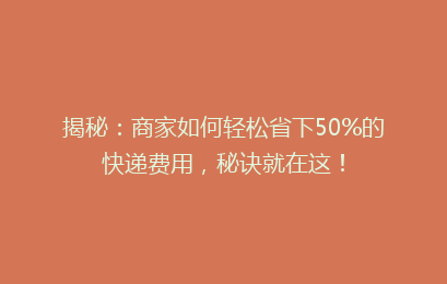 揭秘：商家如何轻松省下50%的快递费用，秘诀就在这！