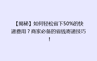 【揭秘】如何轻松省下50%的快递费用?商家必备的省钱寄递技巧!