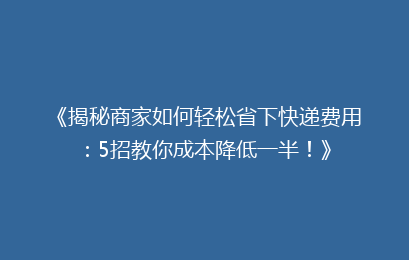 《揭秘商家如何轻松省下快递费用:5招教你成本降低一半!》