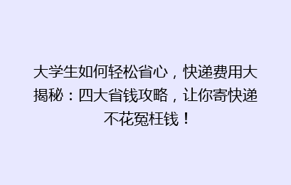 大学生如何轻松省心，快递费用大揭秘：四大省钱攻略，让你寄快递不花冤枉钱！