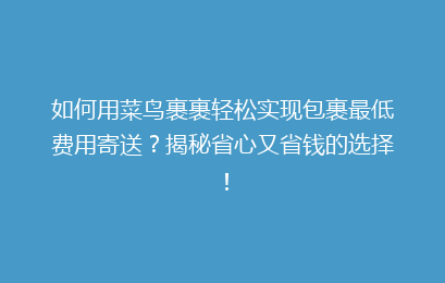 如何用菜鸟裹裹轻松实现包裹最低费用寄送？揭秘省心又省钱的选择！