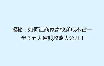 揭秘：如何让商家寄快递成本省一半？五大省钱攻略大公开！