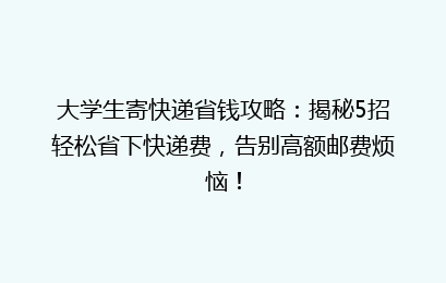 大学生寄快递省钱攻略：揭秘5招轻松省下快递费，告别高额邮费烦恼！
