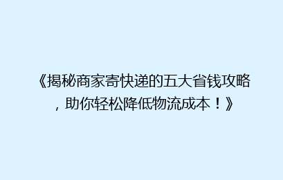 《揭秘商家寄快递的五大省钱攻略，助你轻松降低物流成本！》