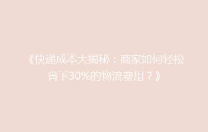 《快递成本大揭秘：商家如何轻松省下30%的物流费用？》
