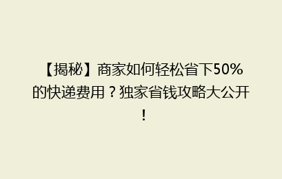 【揭秘】商家如何轻松省下50%的快递费用？独家省钱攻略大公开！