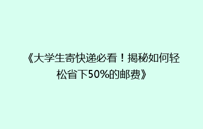 《大学生寄快递必看！揭秘如何轻松省下50%的邮费》