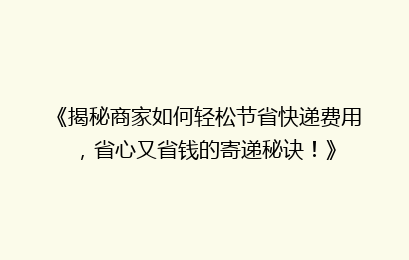《揭秘商家如何轻松节省快递费用，省心又省钱的寄递秘诀！》