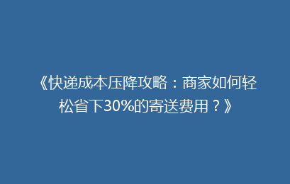 《快递成本压降攻略：商家如何轻松省下30%的寄送费用？》