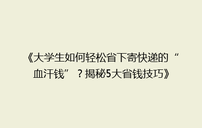 《大学生如何轻松省下寄快递的“血汗钱”？揭秘5大省钱技巧》