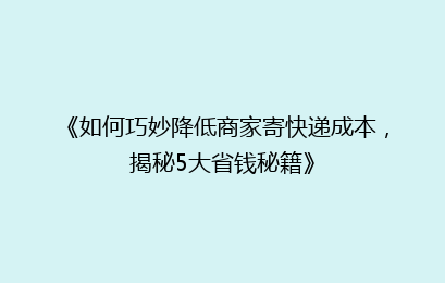 《如何巧妙降低商家寄快递成本，揭秘5大省钱秘籍》