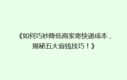 《如何巧妙降低商家寄快递成本，揭秘五大省钱技巧！》