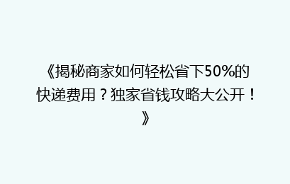 《揭秘商家如何轻松省下50%的快递费用？独家省钱攻略大公开！》