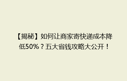 【揭秘】如何让商家寄快递成本降低50%?五大省钱攻略大公开!