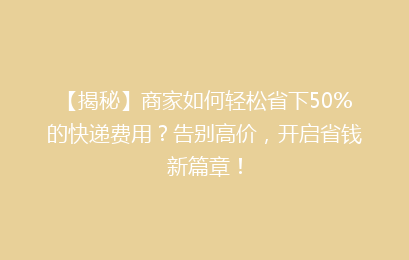 【揭秘】商家如何轻松省下50%的快递费用？告别高价，开启省钱新篇章！