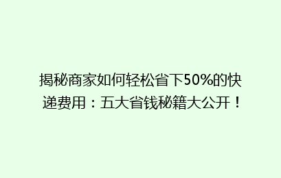 揭秘商家如何轻松省下50%的快递费用：五大省钱秘籍大公开！