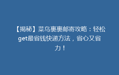【揭秘】菜鸟裹裹邮寄攻略：轻松get最省钱快递方法，省心又省力！