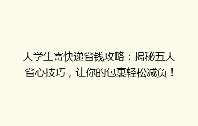 大学生寄快递省钱攻略：揭秘五大省心技巧，让你的包裹轻松减负！