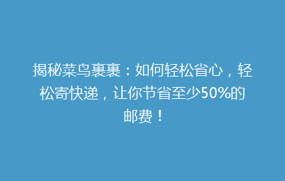 揭秘菜鸟裹裹：如何轻松省心，轻松寄快递，让你节省至少50%的邮费！