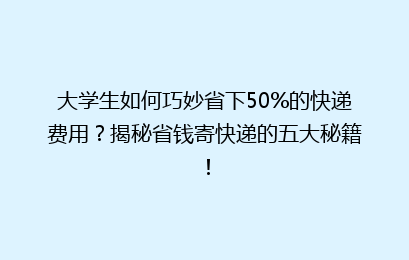 大学生如何巧妙省下50%的快递费用？揭秘省钱寄快递的五大秘籍！