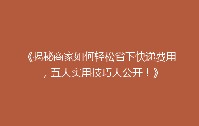 《揭秘商家如何轻松省下快递费用,五大实用技巧大公开!》