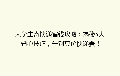 大学生寄快递省钱攻略：揭秘5大省心技巧，告别高价快递费！