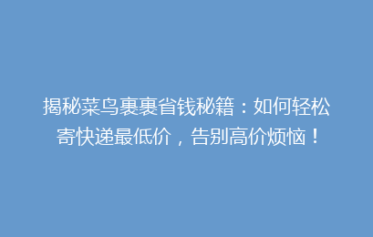 揭秘菜鸟裹裹省钱秘籍：如何轻松寄快递最低价，告别高价烦恼！