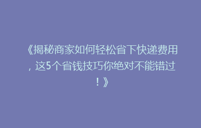 《揭秘商家如何轻松省下快递费用，这5个省钱技巧你绝对不能错过！》
