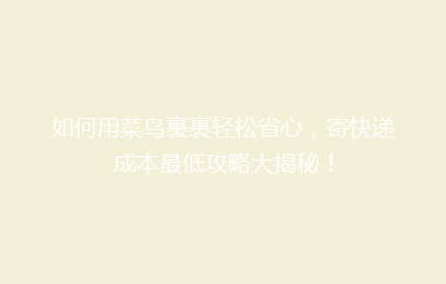 如何用菜鸟裹裹轻松省心，寄快递成本最低攻略大揭秘！