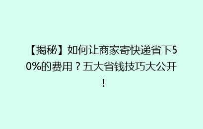 【揭秘】如何让商家寄快递省下50%的费用?五大省钱技巧大公开!